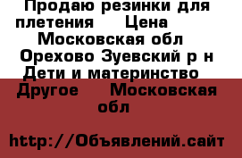 Продаю резинки для плетения.  › Цена ­ 200 - Московская обл., Орехово-Зуевский р-н Дети и материнство » Другое   . Московская обл.